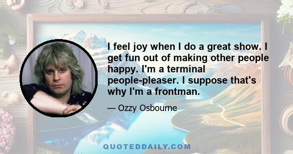 I feel joy when I do a great show. I get fun out of making other people happy. I'm a terminal people-pleaser. I suppose that's why I'm a frontman.