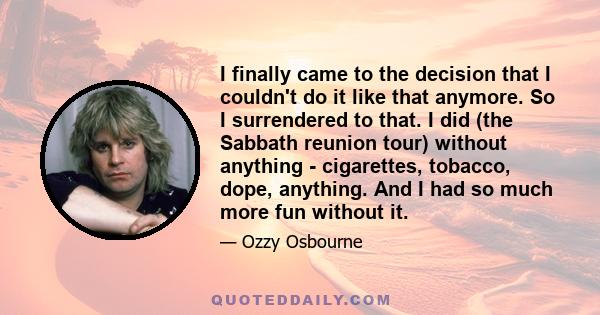 I finally came to the decision that I couldn't do it like that anymore. So I surrendered to that. I did (the Sabbath reunion tour) without anything - cigarettes, tobacco, dope, anything. And I had so much more fun