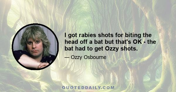 I got rabies shots for biting the head off a bat but that's OK - the bat had to get Ozzy shots.