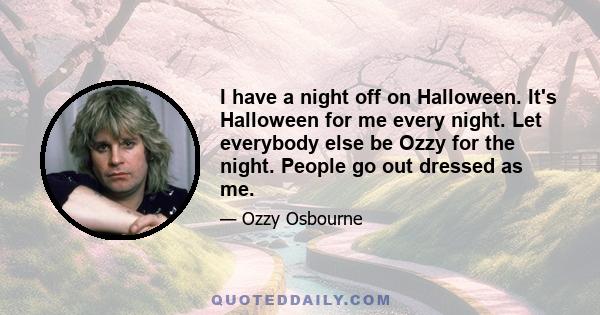 I have a night off on Halloween. It's Halloween for me every night. Let everybody else be Ozzy for the night. People go out dressed as me.