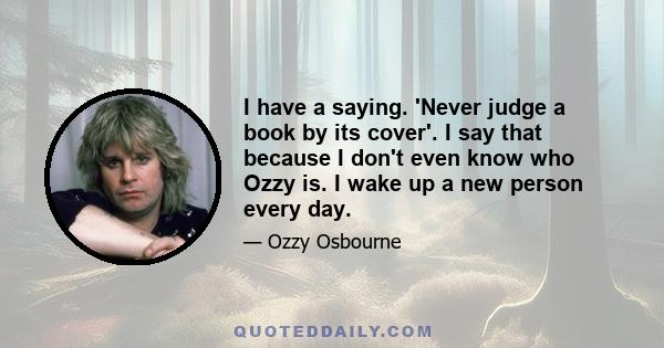 I have a saying. 'Never judge a book by its cover'. I say that because I don't even know who Ozzy is. I wake up a new person every day.