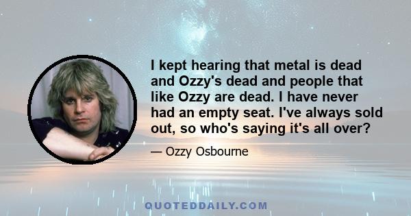 I kept hearing that metal is dead and Ozzy's dead and people that like Ozzy are dead. I have never had an empty seat. I've always sold out, so who's saying it's all over?