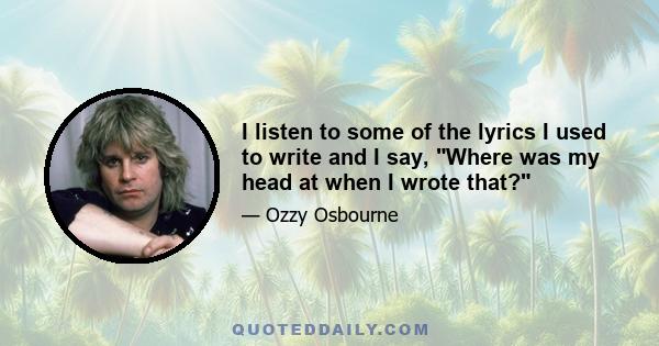 I listen to some of the lyrics I used to write and I say, Where was my head at when I wrote that?