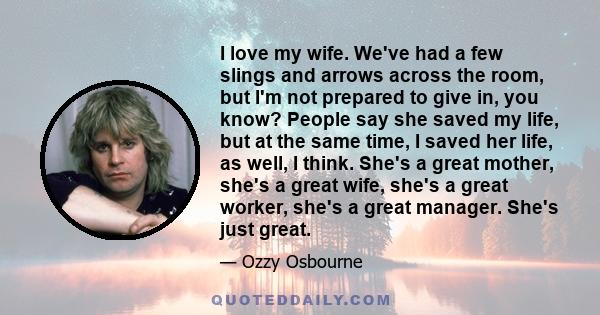 I love my wife. We've had a few slings and arrows across the room, but I'm not prepared to give in, you know? People say she saved my life, but at the same time, I saved her life, as well, I think. She's a great mother, 