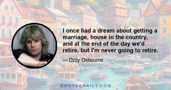 I once had a dream about getting a marriage, house in the country, and at the end of the day we'd retire, but I'm never going to retire.