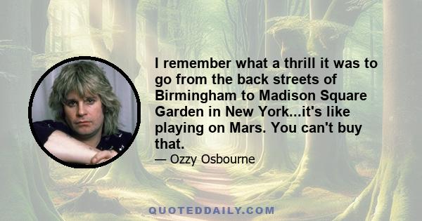 I remember what a thrill it was to go from the back streets of Birmingham to Madison Square Garden in New York...it's like playing on Mars. You can't buy that.