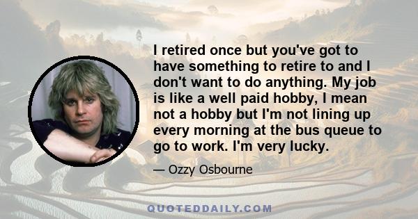 I retired once but you've got to have something to retire to and I don't want to do anything. My job is like a well paid hobby, I mean not a hobby but I'm not lining up every morning at the bus queue to go to work. I'm