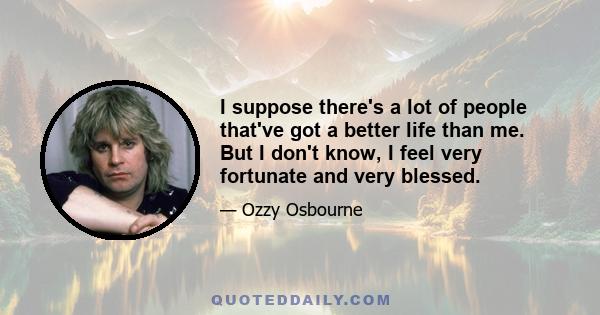 I suppose there's a lot of people that've got a better life than me. But I don't know, I feel very fortunate and very blessed.