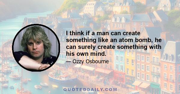 I think if a man can create something like an atom bomb, he can surely create something with his own mind.