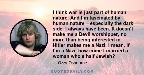 I think war is just part of human nature. And I’m fascinated by human nature – especially the dark side. I always have been. It doesn’t make me a Devil worshipper, no more than being interested in Hitler makes me a