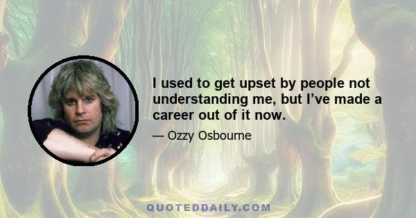 I used to get upset by people not understanding me, but I’ve made a career out of it now.