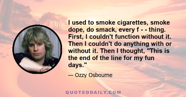 I used to smoke cigarettes, smoke dope, do smack, every f - - thing. First, I couldn't function without it. Then I couldn't do anything with or without it. Then I thought, This is the end of the line for my fun days.