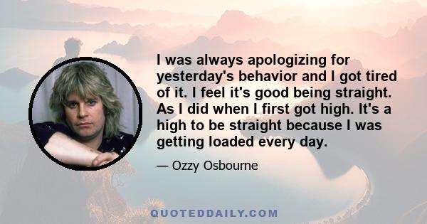 I was always apologizing for yesterday's behavior and I got tired of it. I feel it's good being straight. As I did when I first got high. It's a high to be straight because I was getting loaded every day.