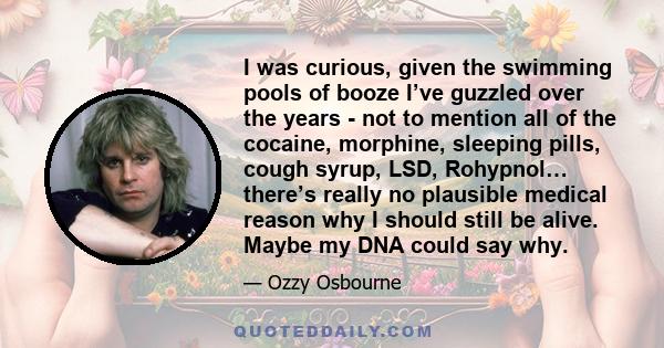 I was curious, given the swimming pools of booze I’ve guzzled over the years - not to mention all of the cocaine, morphine, sleeping pills, cough syrup, LSD, Rohypnol… there’s really no plausible medical reason why I