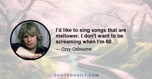 I'd like to sing songs that are mellower. I don't want to be screaming when I'm 60.