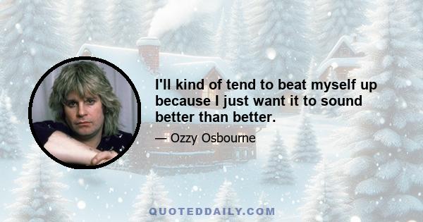 I'll kind of tend to beat myself up because I just want it to sound better than better.