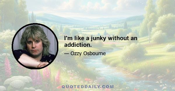 I'm like a junky without an addiction.