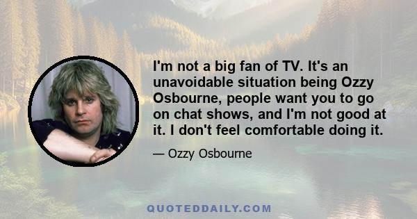 I'm not a big fan of TV. It's an unavoidable situation being Ozzy Osbourne, people want you to go on chat shows, and I'm not good at it. I don't feel comfortable doing it.