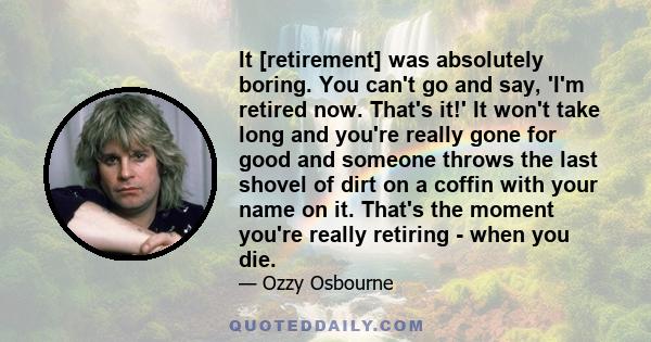 It [retirement] was absolutely boring. You can't go and say, 'I'm retired now. That's it!' It won't take long and you're really gone for good and someone throws the last shovel of dirt on a coffin with your name on it.