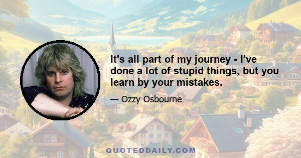 It's all part of my journey - I've done a lot of stupid things, but you learn by your mistakes.