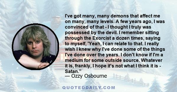 I've got many, many demons that affect me on many, many levels. A few years ago, I was convinced of that - I thought I truly was possessed by the devil. I remember sitting through the Exorcist a dozen times, saying to