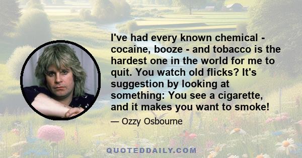 I've had every known chemical - cocaine, booze - and tobacco is the hardest one in the world for me to quit. You watch old flicks? It's suggestion by looking at something: You see a cigarette, and it makes you want to