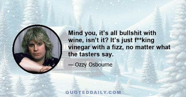 Mind you, it’s all bullshit with wine, isn’t it? It’s just f**king vinegar with a fizz, no matter what the tasters say.