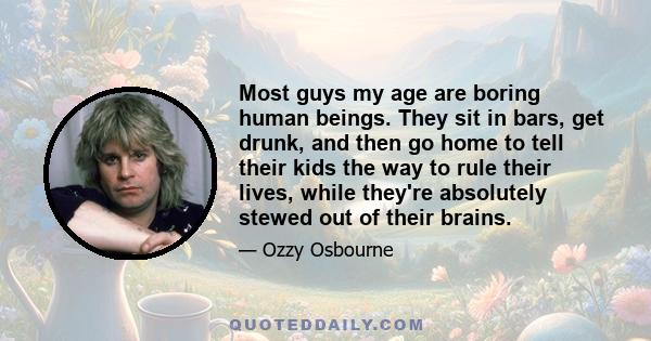 Most guys my age are boring human beings. They sit in bars, get drunk, and then go home to tell their kids the way to rule their lives, while they're absolutely stewed out of their brains.