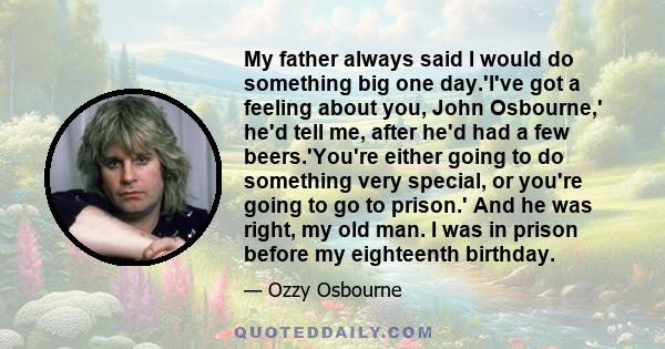 My father always said I would do something big one day.'I've got a feeling about you, John Osbourne,' he'd tell me, after he'd had a few beers.'You're either going to do something very special, or you're going to go to