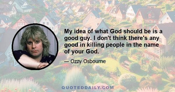 My idea of what God should be is a good guy. I don't think there's any good in killing people in the name of your God.