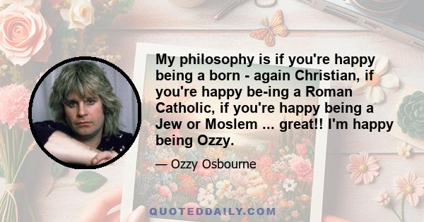 My philosophy is if you're happy being a born - again Christian, if you're happy be­ing a Roman Catholic, if you're happy being a Jew or Moslem ... great!! I'm happy being Ozzy.