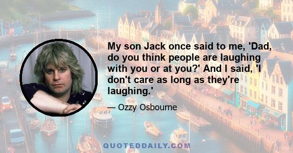 My son Jack once said to me, 'Dad, do you think people are laughing with you or at you?' And I said, 'I don't care as long as they're laughing.'