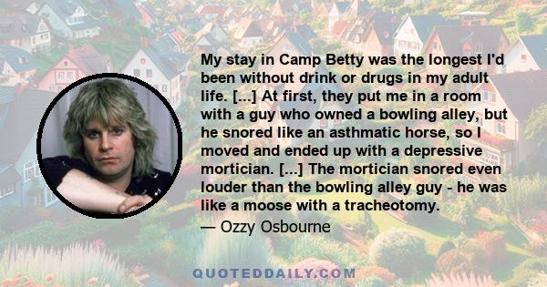 My stay in Camp Betty was the longest I'd been without drink or drugs in my adult life. [...] At first, they put me in a room with a guy who owned a bowling alley, but he snored like an asthmatic horse, so I moved and