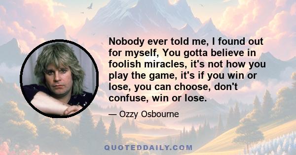 Nobody ever told me, I found out for myself, You gotta believe in foolish miracles, it's not how you play the game, it's if you win or lose, you can choose, don't confuse, win or lose.