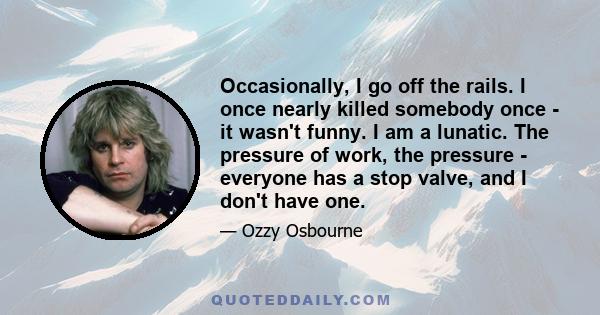 Occasionally, I go off the rails. I once nearly killed somebody once - it wasn't funny. I am a lunatic. The pressure of work, the pressure - everyone has a stop valve, and I don't have one.