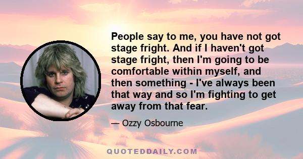 People say to me, you have not got stage fright. And if I haven't got stage fright, then I'm going to be comfortable within myself, and then something - I've always been that way and so I'm fighting to get away from