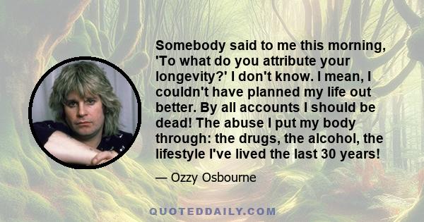 Somebody said to me this morning, 'To what do you attribute your longevity?' I don't know. I mean, I couldn't have planned my life out better. By all accounts I should be dead! The abuse I put my body through: the