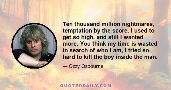 Ten thousand million nightmares, temptation by the score, I used to get so high, and still I wanted more. You think my time is wasted in search of who I am, I tried so hard to kill the boy inside the man.