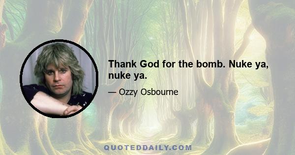 Thank God for the bomb. Nuke ya, nuke ya.