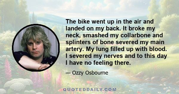 The bike went up in the air and landed on my back. It broke my neck, smashed my collarbone and splinters of bone severed my main artery. My lung ﬁlled up with blood. I severed my nerves and to this day I have no feeling 