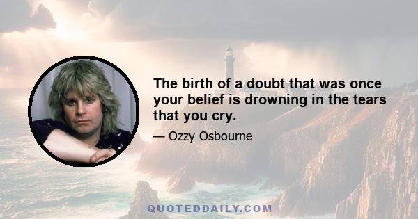 The birth of a doubt that was once your belief is drowning in the tears that you cry.