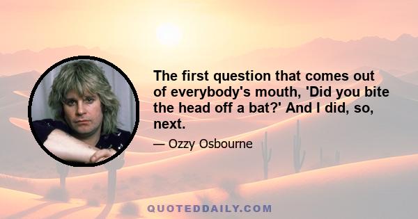 The first question that comes out of everybody's mouth, 'Did you bite the head off a bat?' And I did, so, next.