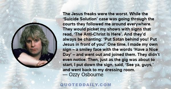 The Jesus freaks were the worst. While the ‘Suicide Solution’ case was going through the courts they followed me around everywhere. They would picket my shows with signs that read, ‘The Anti-Christ Is Here’. And they’d