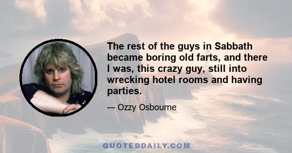 The rest of the guys in Sabbath became boring old farts, and there I was, this crazy guy, still into wrecking hotel rooms and having parties.