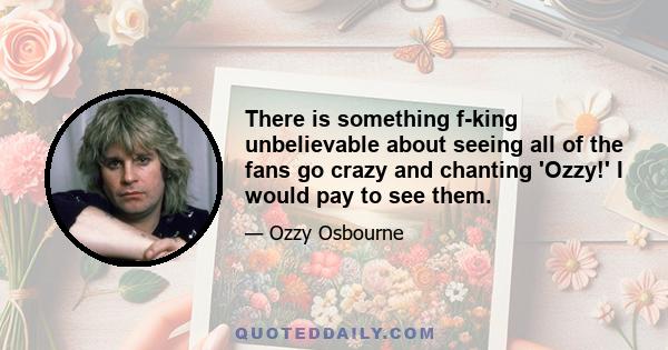 There is something f-king unbelievable about seeing all of the fans go crazy and chanting 'Ozzy!' I would pay to see them.