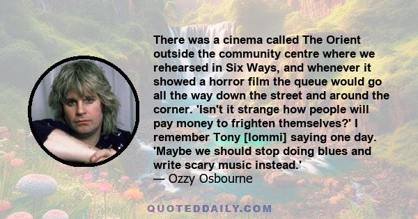 There was a cinema called The Orient outside the community centre where we rehearsed in Six Ways, and whenever it showed a horror film the queue would go all the way down the street and around the corner. 'Isn't it