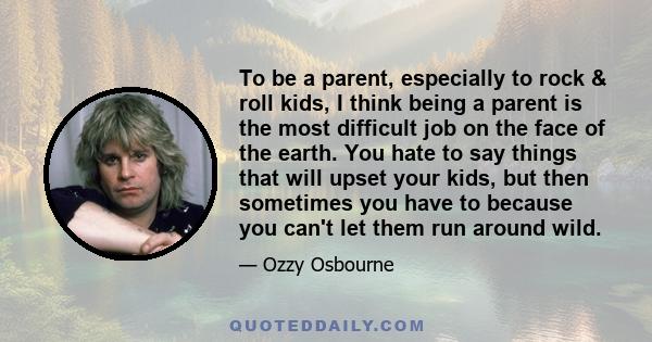 To be a parent, especially to rock & roll kids, I think being a parent is the most difficult job on the face of the earth. You hate to say things that will upset your kids, but then sometimes you have to because you