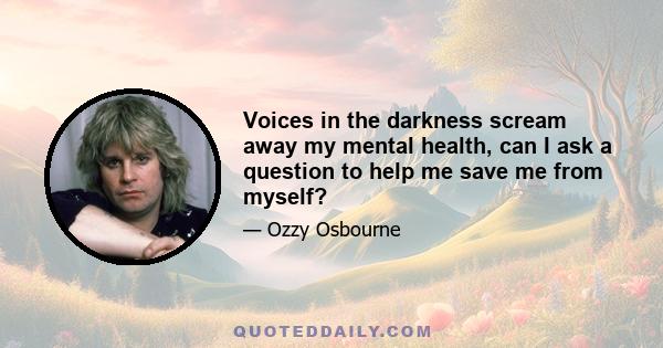 Voices in the darkness scream away my mental health, can I ask a question to help me save me from myself?