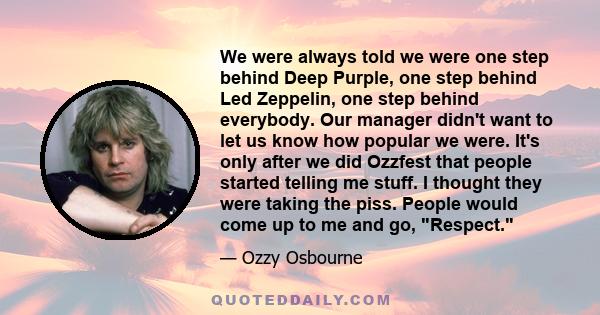 We were always told we were one step behind Deep Purple, one step behind Led Zeppelin, one step behind everybody. Our manager didn't want to let us know how popular we were. It's only after we did Ozzfest that people