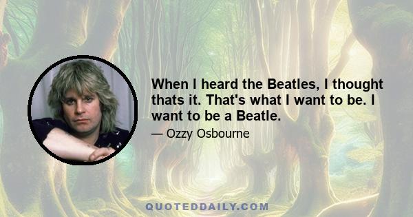 When I heard the Beatles, I thought thats it. That's what I want to be. I want to be a Beatle.